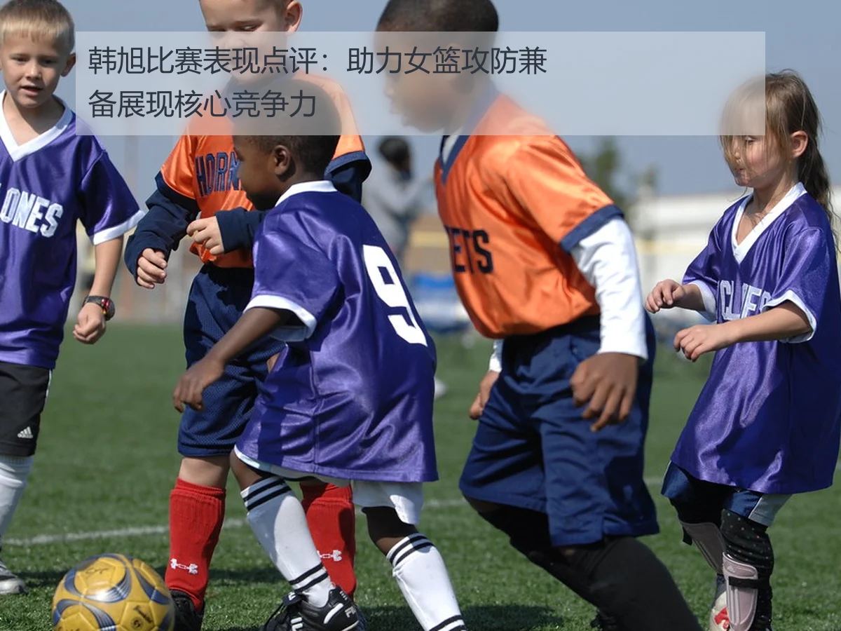韩旭比赛表现点评:助力女篮攻防兼备展现核心竞争力